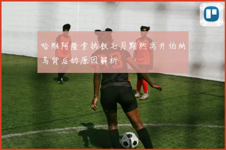 哈维阿隆索执教七月黯然离开伯纳乌背后的原因解析