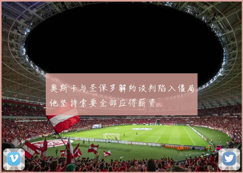 奥斯卡与圣保罗解约谈判陷入僵局他坚持索要全部应得薪资