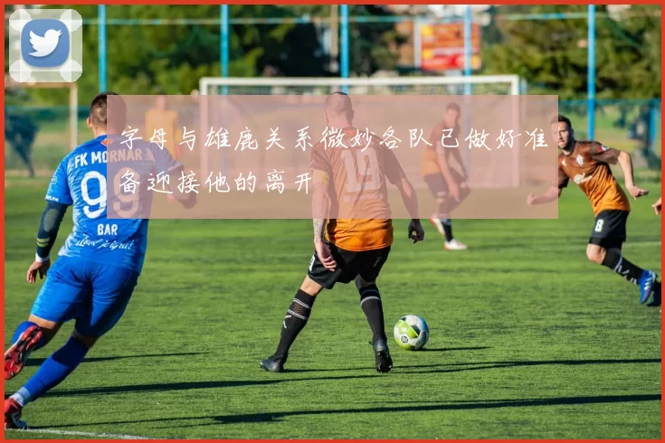 字母与雄鹿关系微妙各队已做好准备迎接他的离开