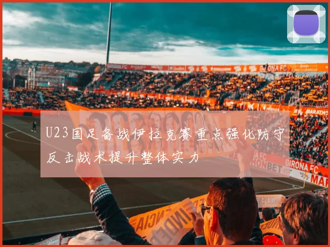 U23国足备战伊拉克赛重点强化防守反击战术提升整体实力