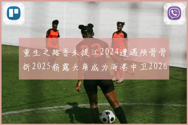 重生之路吾米提江2024遭遇颅骨骨折2025崭露头角成为海港中卫2026冲击U23冠军